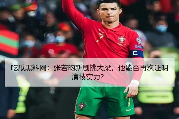 吃瓜黑料网：张若昀新剧挑大梁，他能否再次证明演技实力？